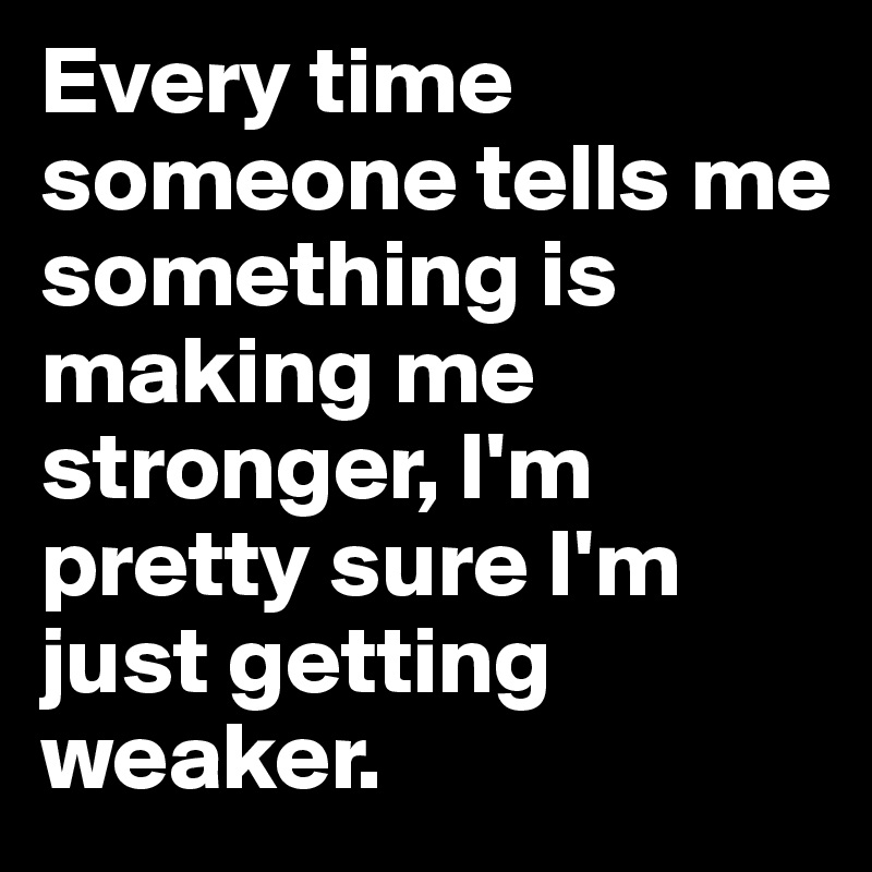 Every time someone tells me something is making me stronger, I'm pretty sure I'm just getting weaker.