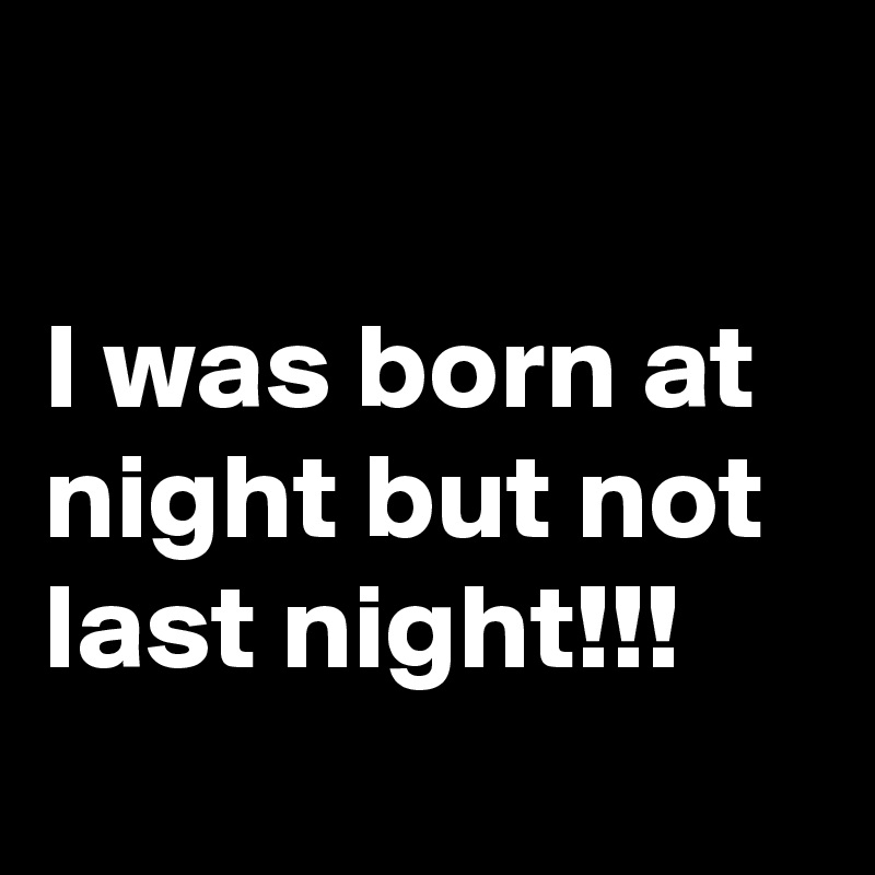 

I was born at night but not last night!!!
