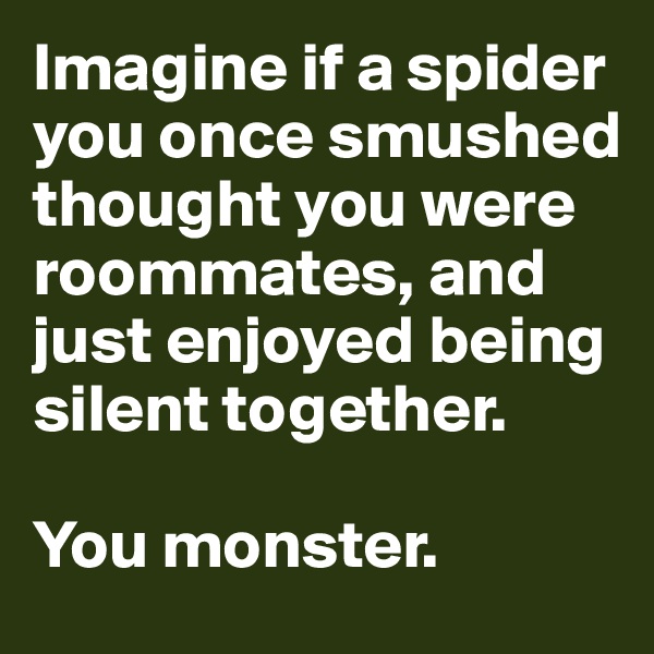 Imagine if a spider you once smushed thought you were roommates, and just enjoyed being silent together. 

You monster.