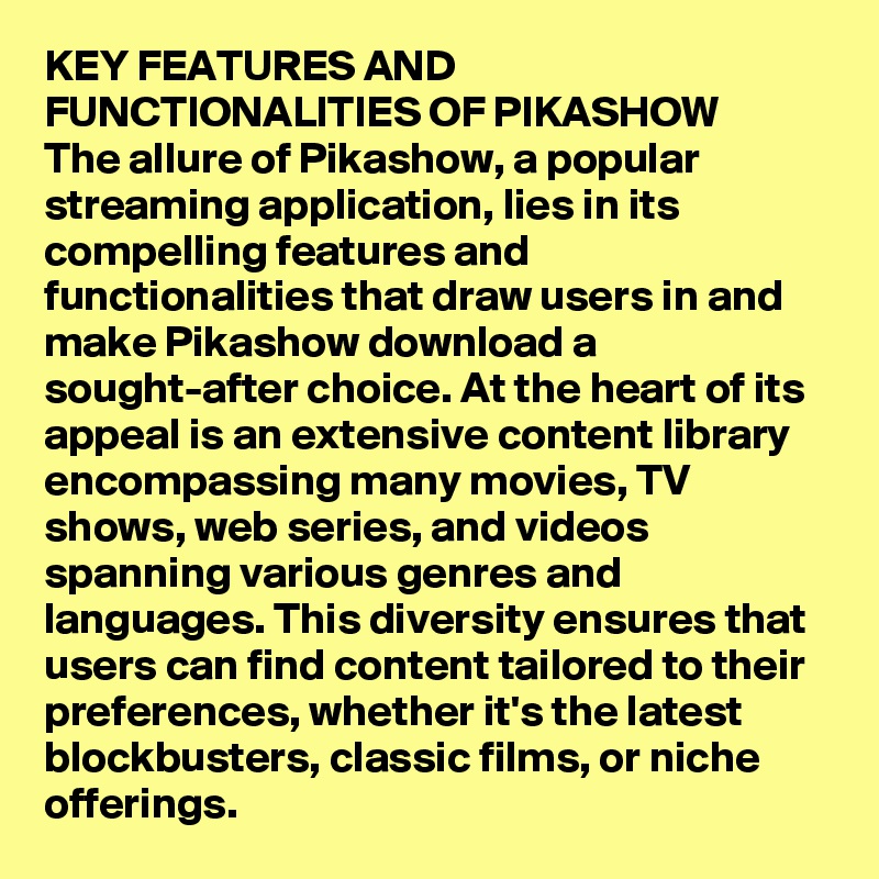 KEY FEATURES AND FUNCTIONALITIES OF PIKASHOW
The allure of Pikashow, a popular streaming application, lies in its compelling features and functionalities that draw users in and make Pikashow download a sought-after choice. At the heart of its appeal is an extensive content library encompassing many movies, TV shows, web series, and videos spanning various genres and languages. This diversity ensures that users can find content tailored to their preferences, whether it's the latest blockbusters, classic films, or niche offerings.