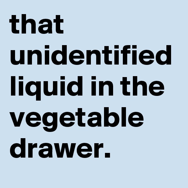 that unidentified liquid in the vegetable drawer.