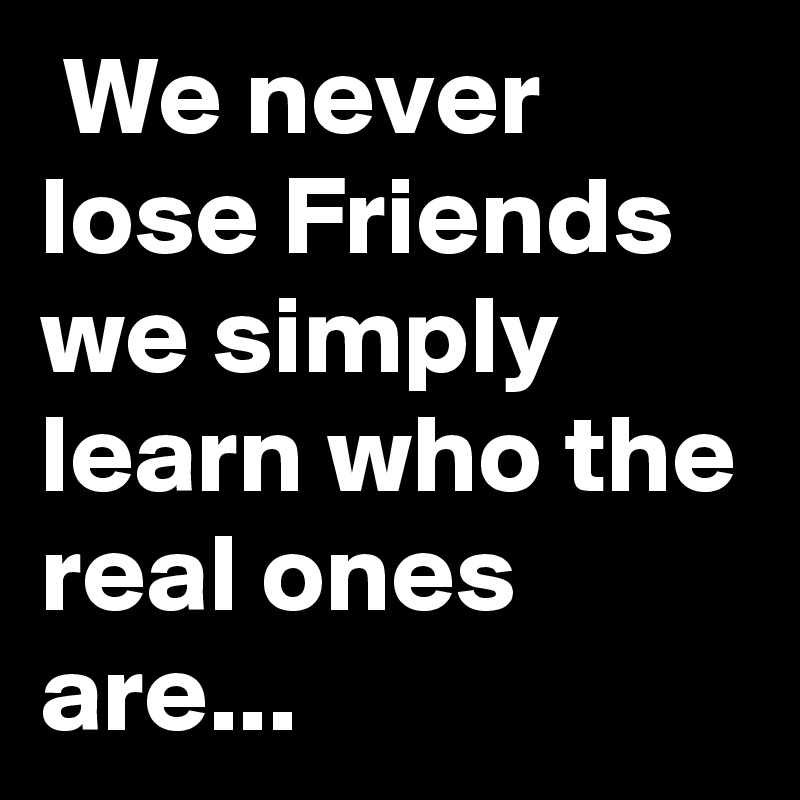  We never lose Friends we simply learn who the real ones are...