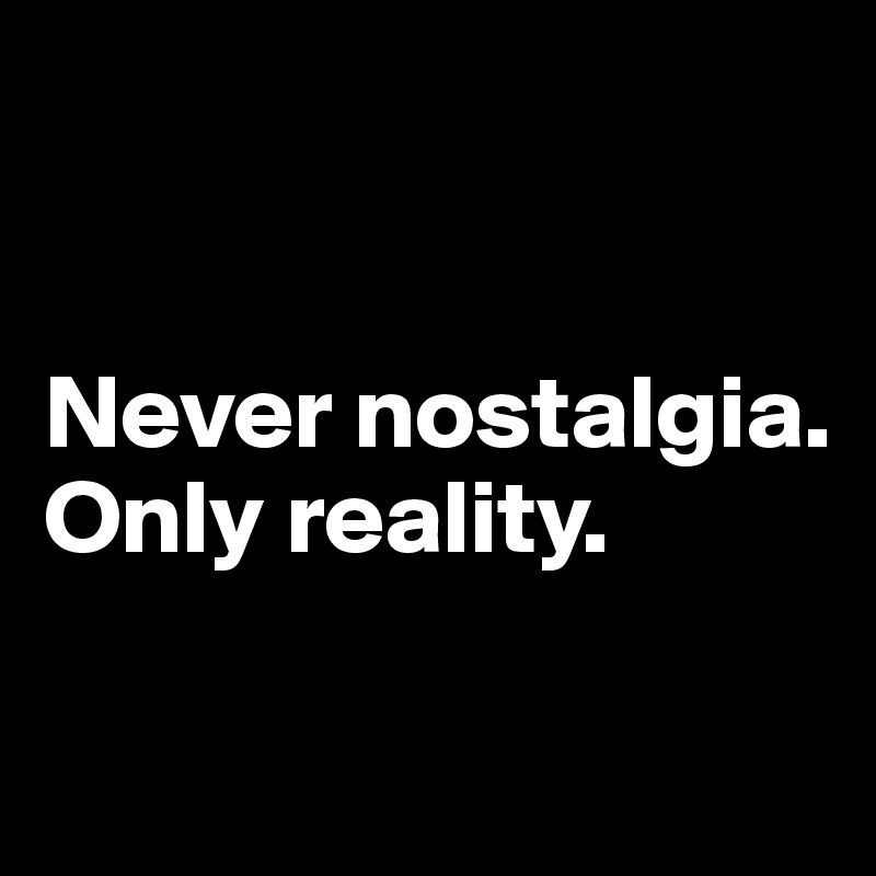 


Never nostalgia. Only reality.

