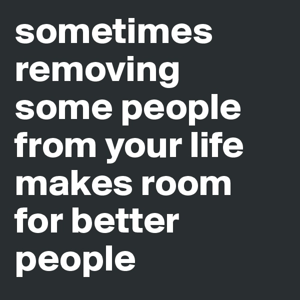sometimes removing some people from your life makes room for better people
