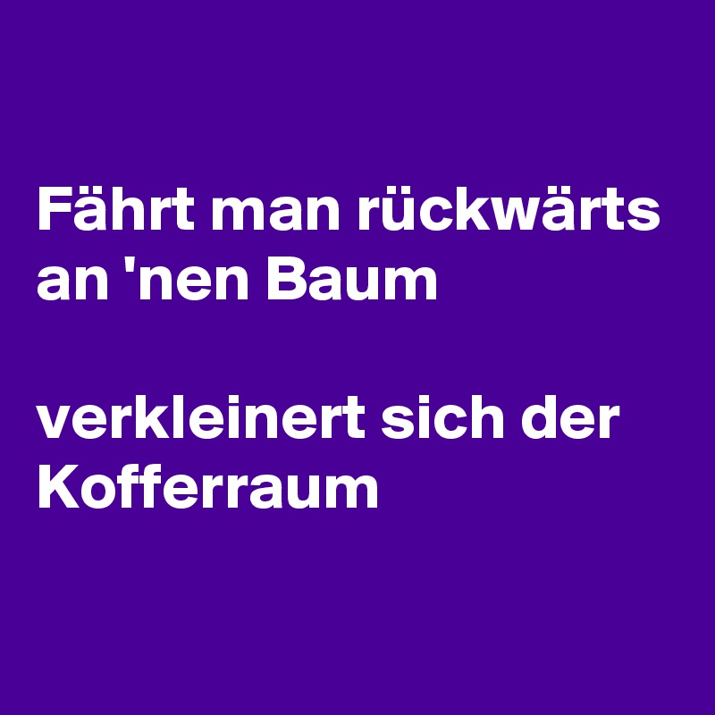 

Fährt man rückwärts an 'nen Baum

verkleinert sich der Kofferraum

