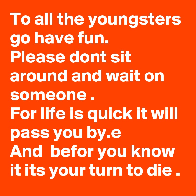 To all the youngsters go have fun.
Please dont sit around and wait on someone .
For life is quick it will pass you by.e
And  befor you know it its your turn to die .