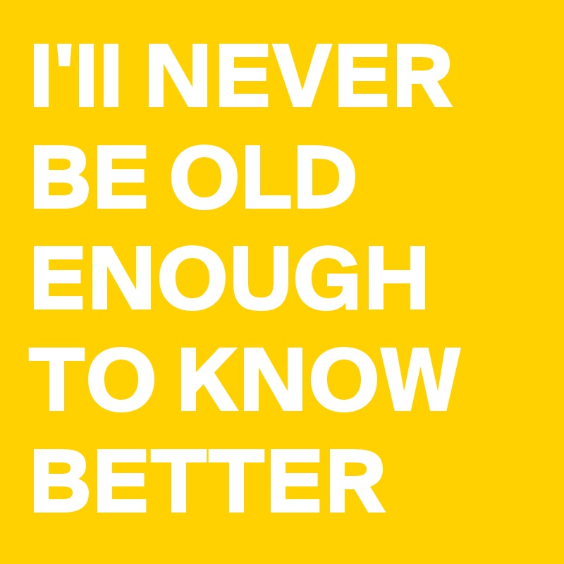 I'll NEVER BE OLD ENOUGH TO KNOW BETTER