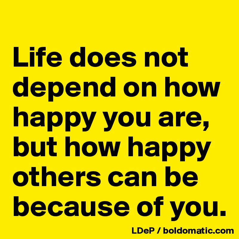 
Life does not depend on how happy you are, but how happy others can be because of you. 