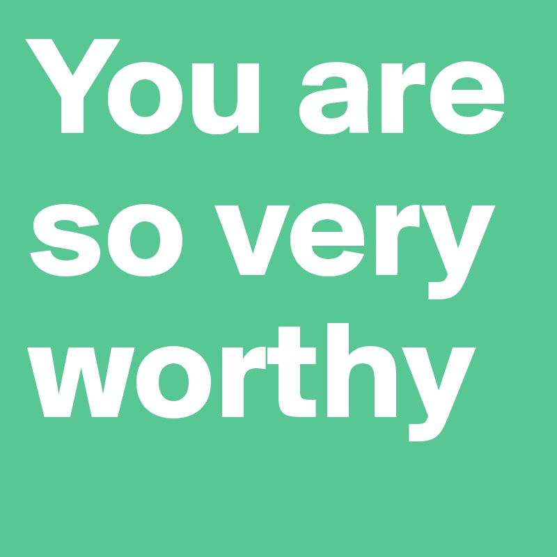 You are so very worthy