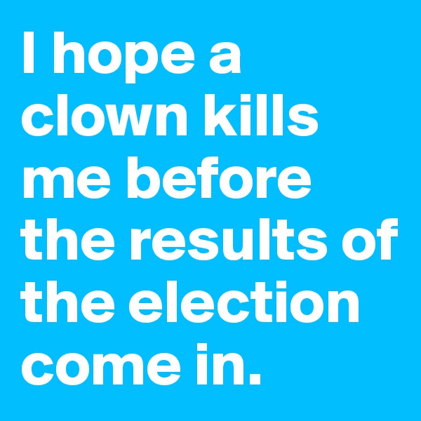 I hope a clown kills me before the results of the election come in.