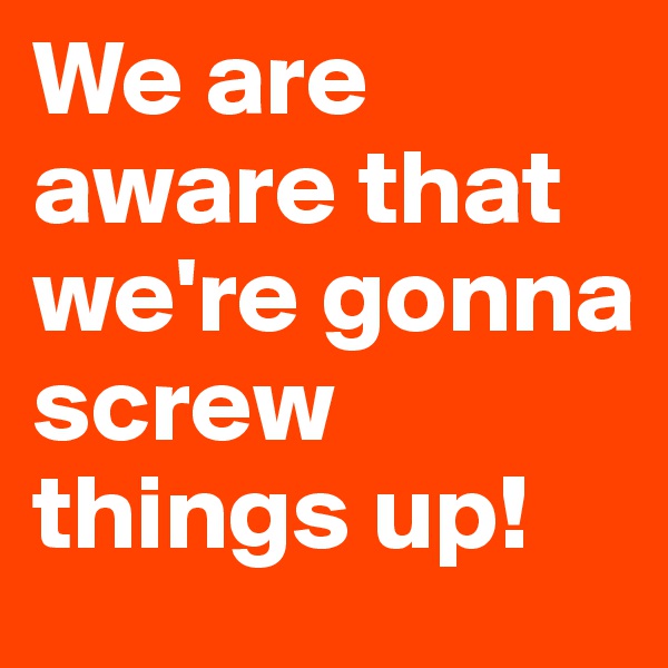 We are aware that we're gonna screw things up!