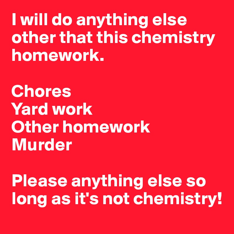 I will do anything else other that this chemistry homework. 

Chores
Yard work
Other homework
Murder

Please anything else so long as it's not chemistry! 