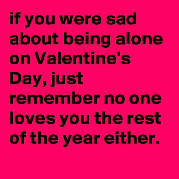 if you were sad about being alone on Valentine's Day, just remember no one loves you the rest of the year either.