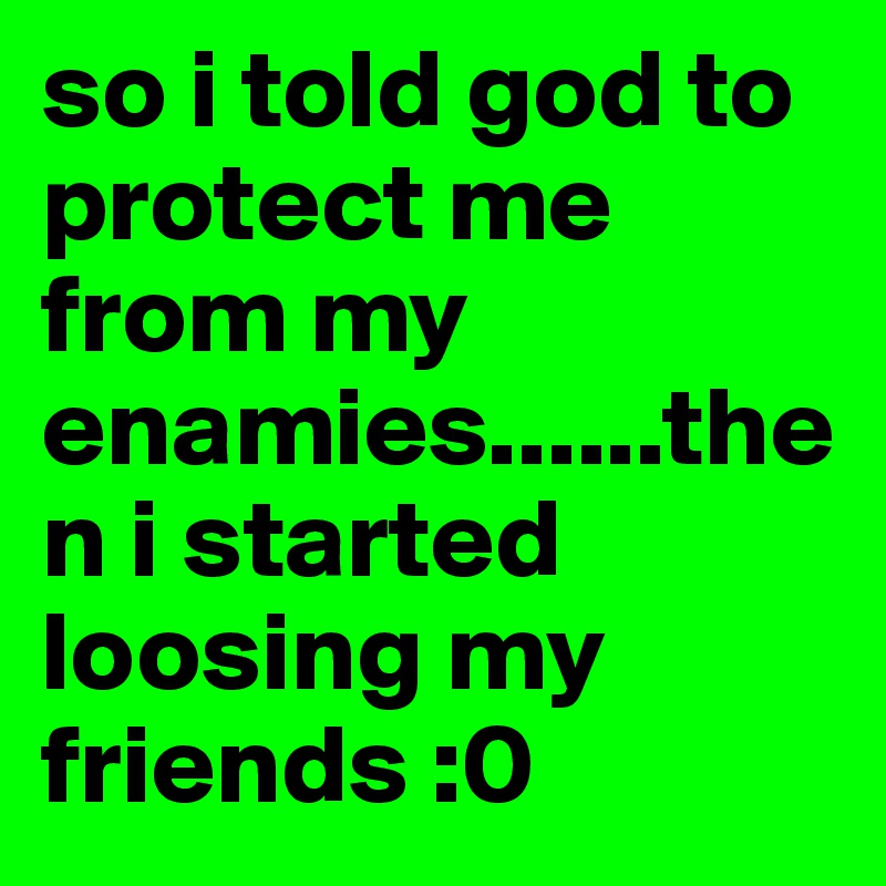 so i told god to protect me from my enamies......then i started loosing my friends :0