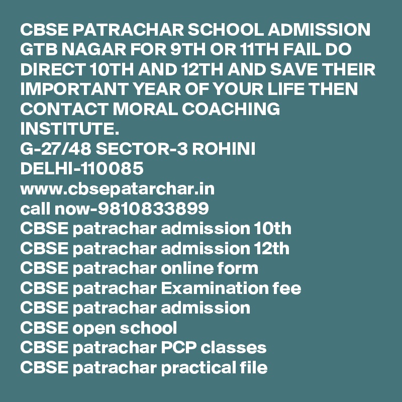 CBSE PATRACHAR SCHOOL ADMISSION GTB NAGAR FOR 9TH OR 11TH FAIL DO DIRECT 10TH AND 12TH AND SAVE THEIR IMPORTANT YEAR OF YOUR LIFE THEN CONTACT MORAL COACHING INSTITUTE.
G-27/48 SECTOR-3 ROHINI DELHI-110085
www.cbsepatarchar.in
call now-9810833899
CBSE patrachar admission 10th
CBSE patrachar admission 12th
CBSE patrachar online form
CBSE patrachar Examination fee
CBSE patrachar admission
CBSE open school
CBSE patrachar PCP classes
CBSE patrachar practical file       