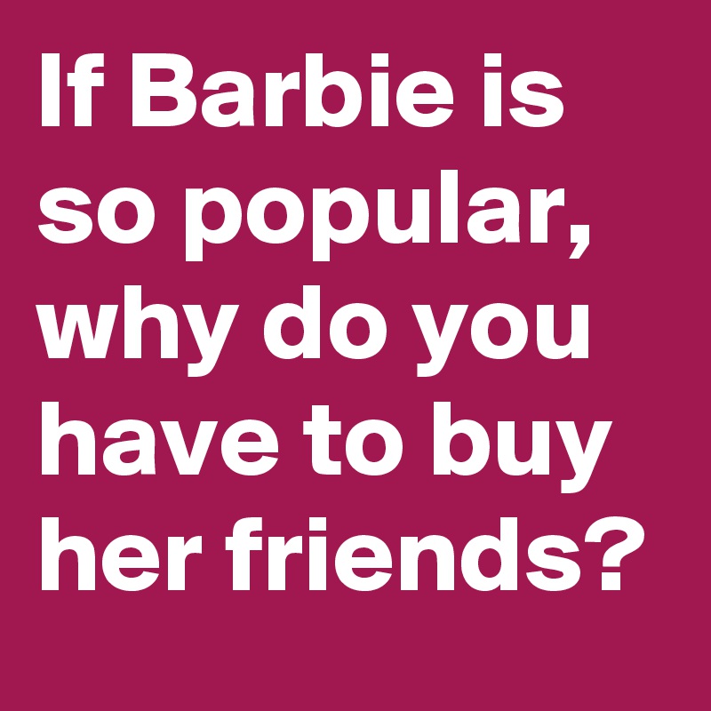 If Barbie is so popular, why do you have to buy her friends? 
