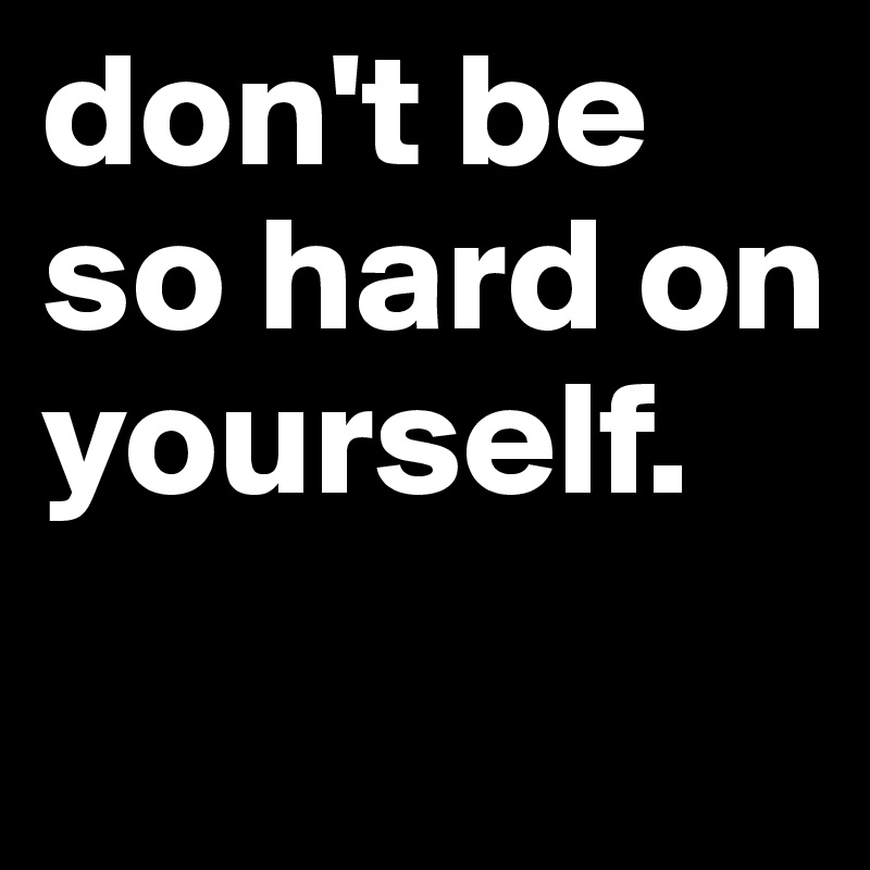 don't be so hard on yourself. 
