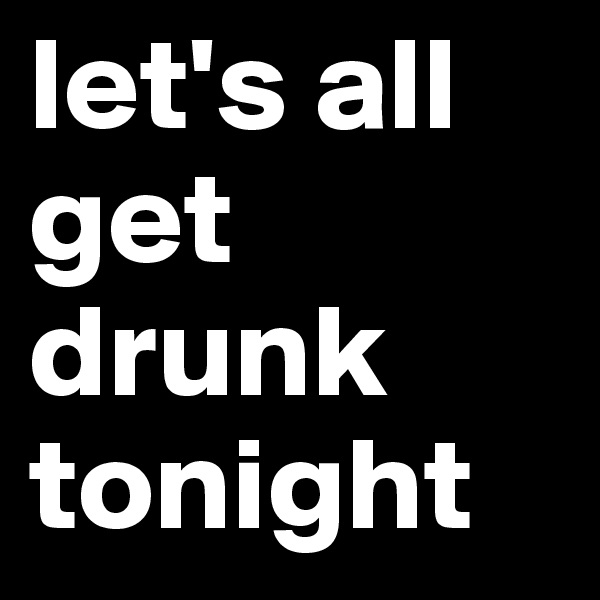 let's all get drunk tonight