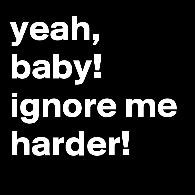 yeah, baby! ignore me harder!