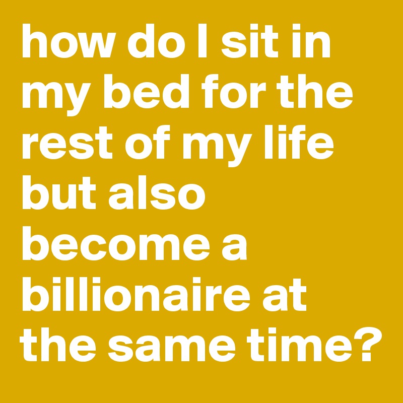 how do I sit in my bed for the rest of my life but also become a billionaire at the same time? 