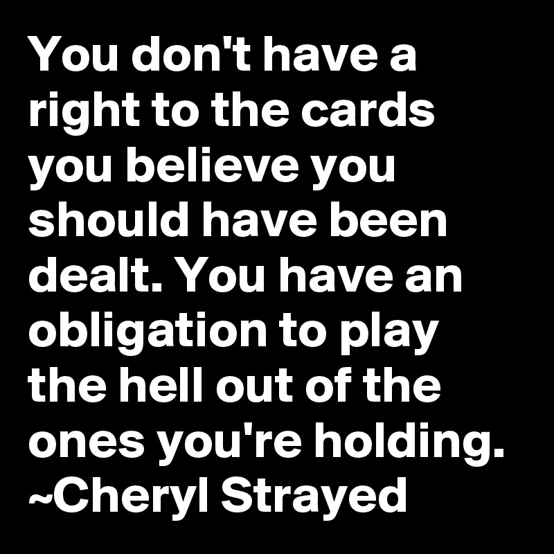 You Don T Have A Right To The Cards You Believe You Should Have Been Dealt You Have An Obligation To Play The Hell Out Of The Ones You Re Holding Cheryl Strayed