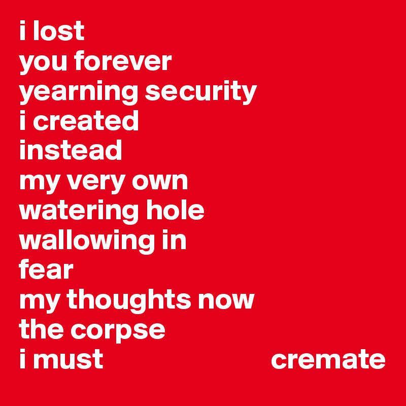 i lost                  
you forever 
yearning security
i created 
instead
my very own
watering hole
wallowing in
fear
my thoughts now
the corpse
i must                            cremate