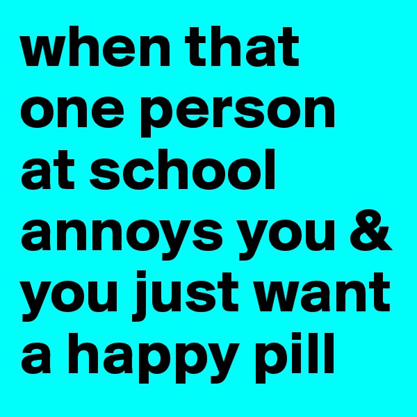 when that one person at school annoys you & you just want a happy pill 