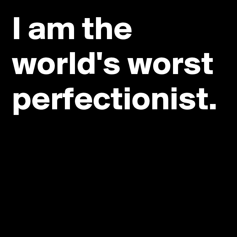 I am the world's worst perfectionist.