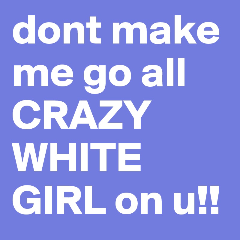 dont make me go all CRAZY WHITE GIRL on u!!
