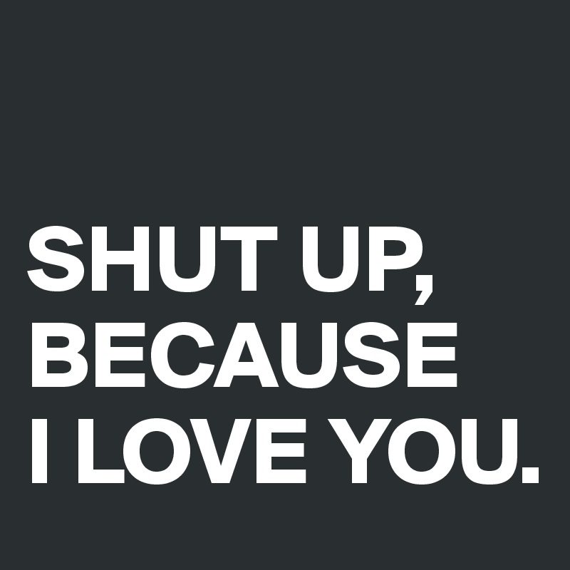 

SHUT UP, BECAUSE 
I LOVE YOU.