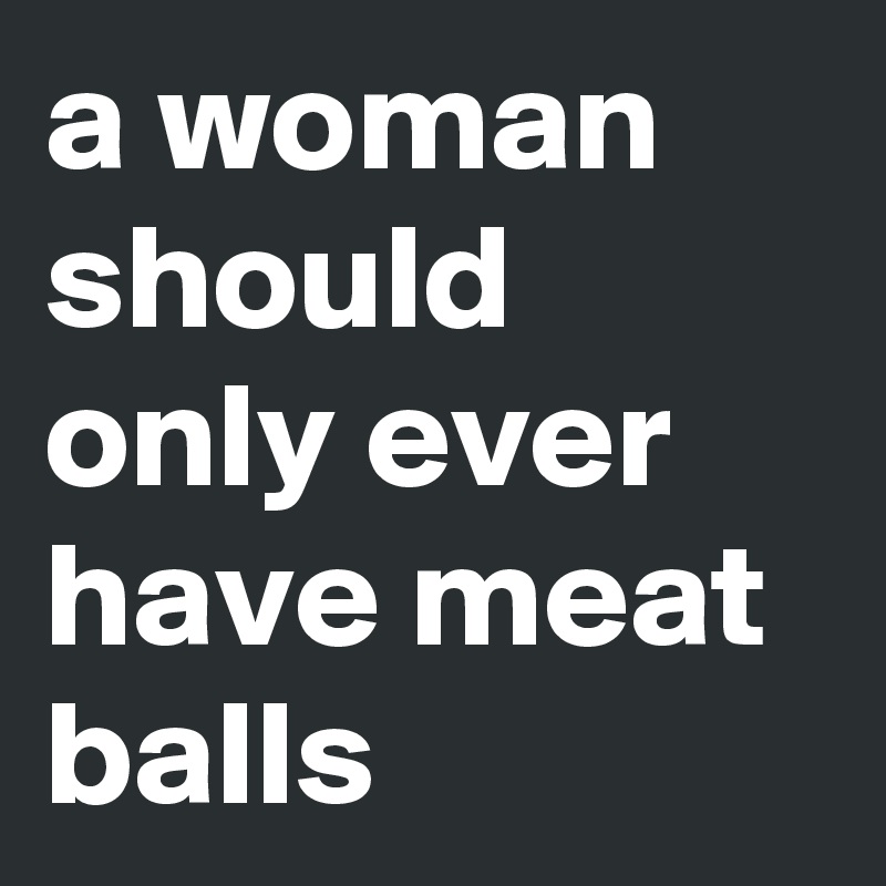 a woman should only ever have meat balls