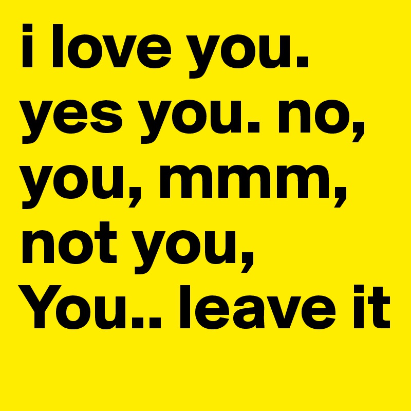 i love you. yes you. no, you, mmm, not you, You.. leave it