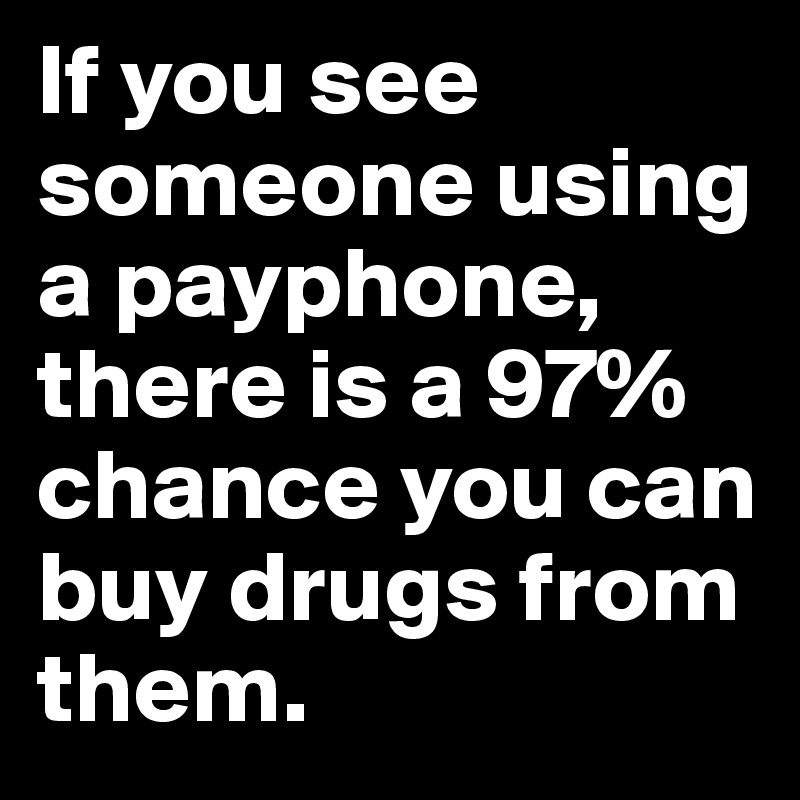 If you see someone using a payphone, there is a 97% chance you can buy drugs from them.