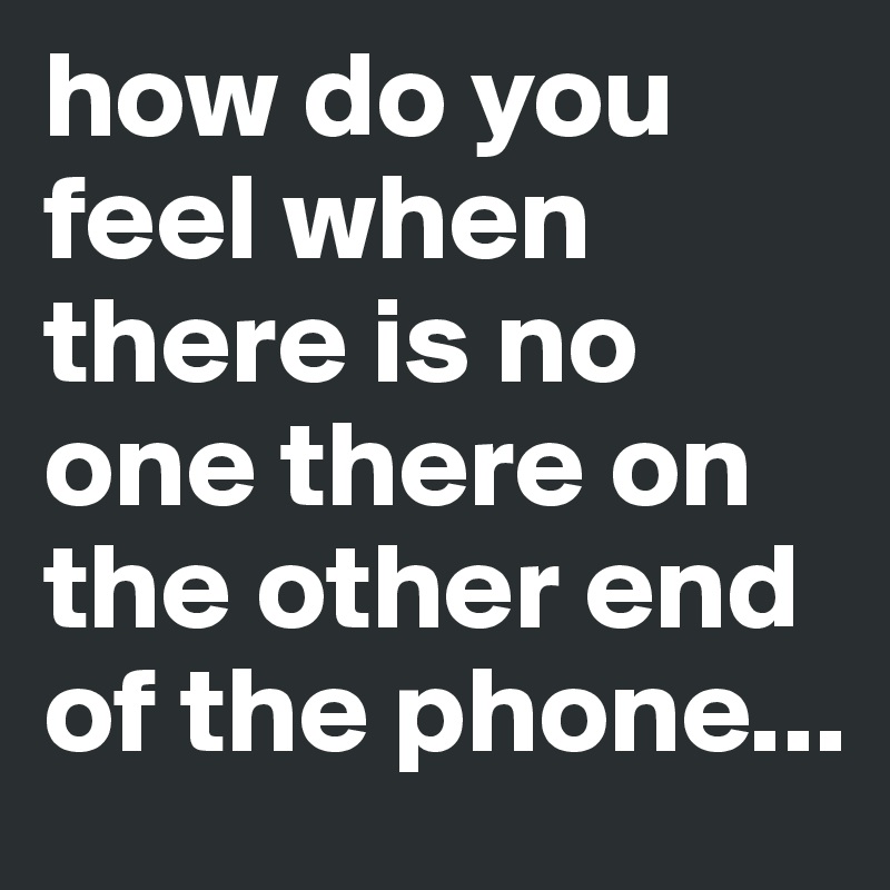 how do you feel when there is no one there on the other end of the phone...