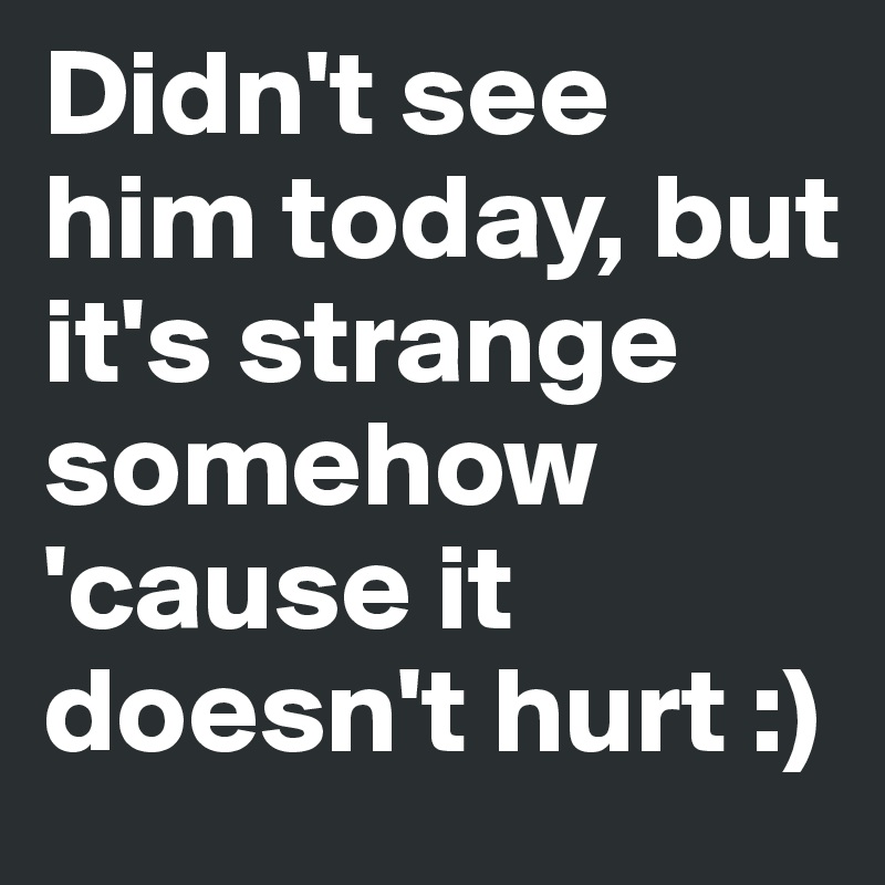 Didn't see him today, but it's strange somehow 'cause it doesn't hurt :)