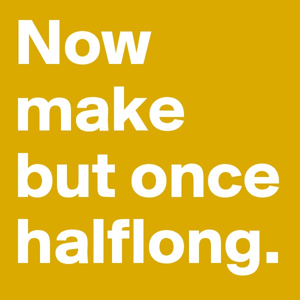 Now make but once halflong.