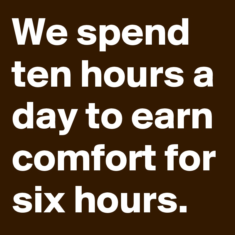 We spend ten hours a day to earn comfort for six hours.