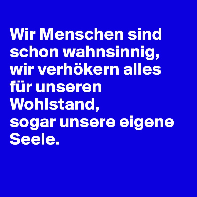 
Wir Menschen sind schon wahnsinnig, 
wir verhökern alles für unseren Wohlstand, 
sogar unsere eigene Seele. 

