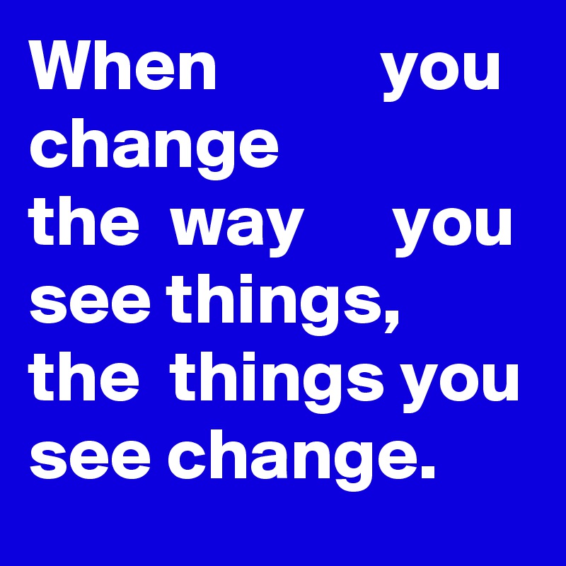 When           you change
the  way      you 
see things, the  things you see change.