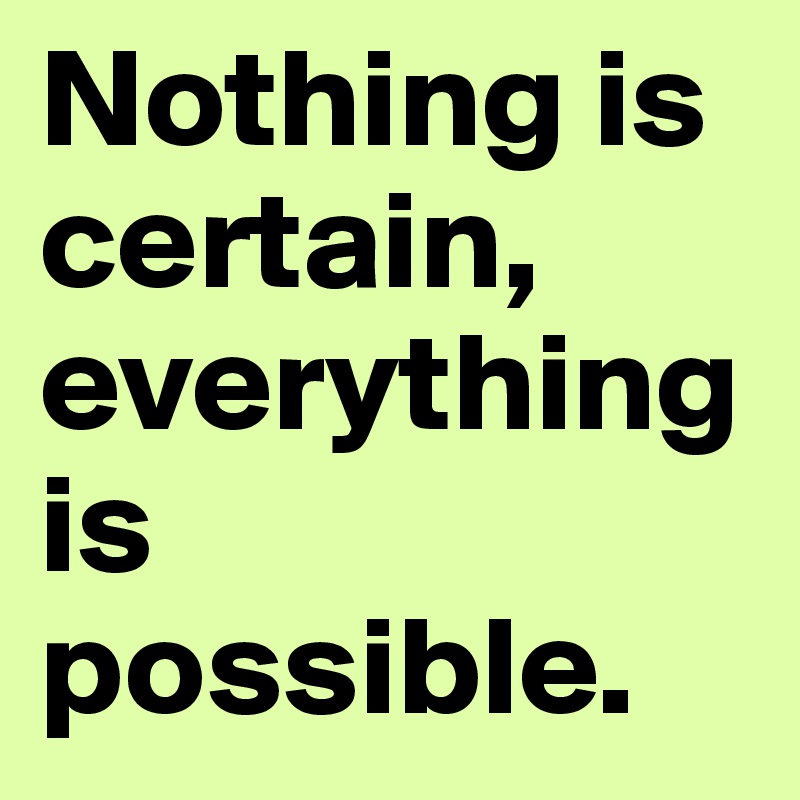 Nothing is certain, everything is possible.