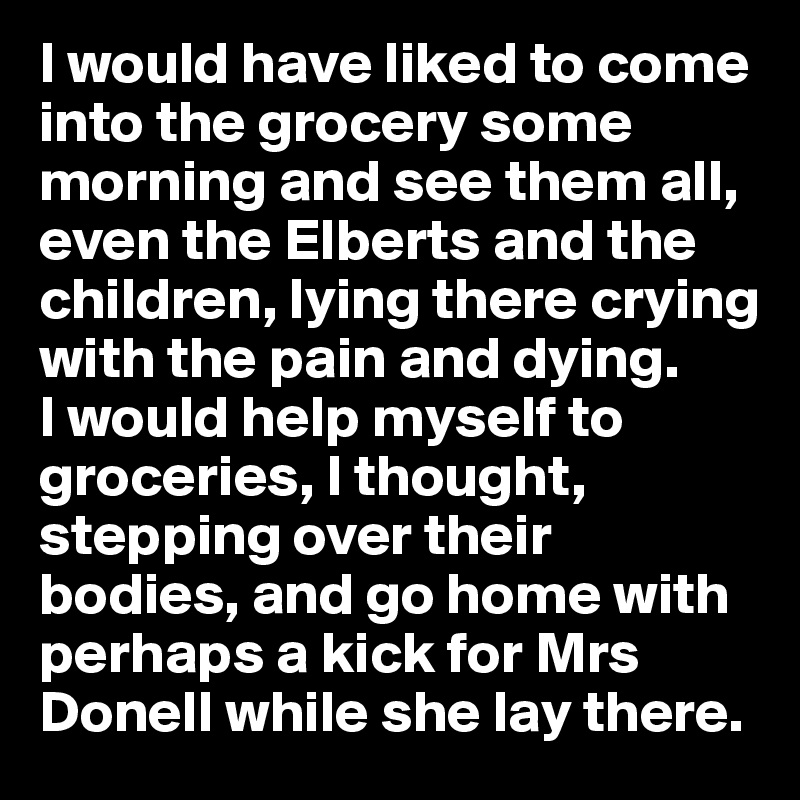 I would have liked to come into the grocery some morning and see them all, even the Elberts and the children, lying there crying with the pain and dying. 
I would help myself to groceries, I thought, stepping over their bodies, and go home with perhaps a kick for Mrs Donell while she lay there.