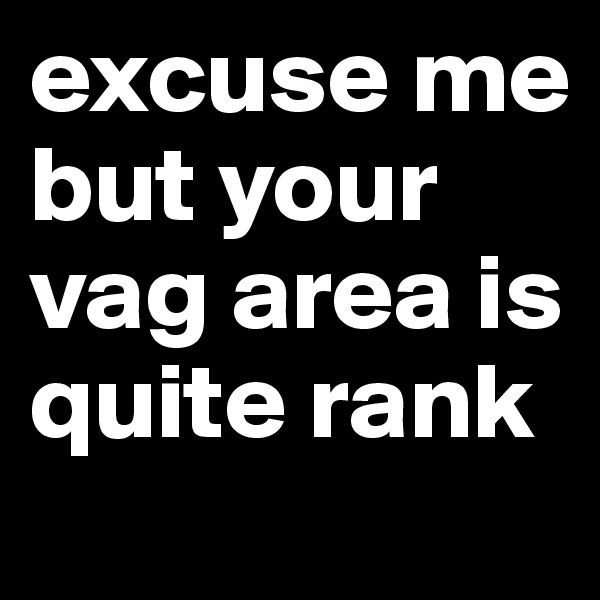 excuse me but your vag area is quite rank