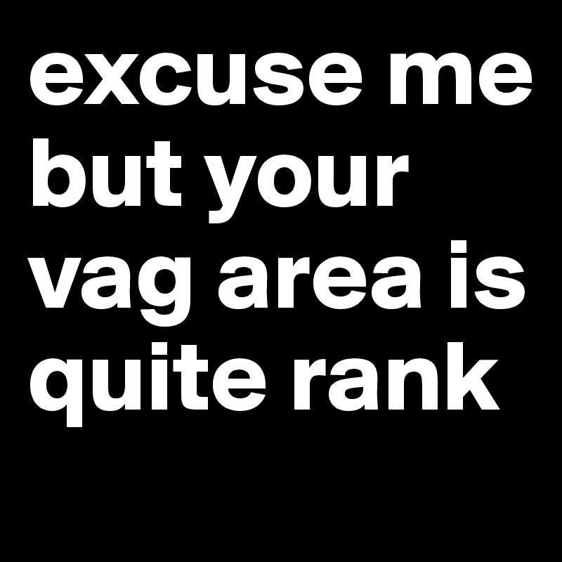 excuse me but your vag area is quite rank