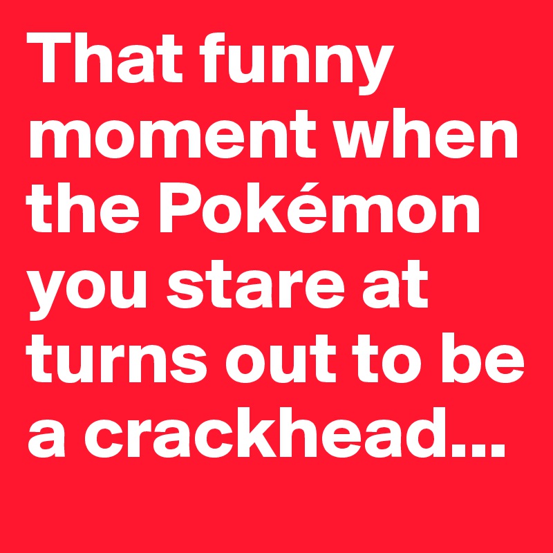 That funny moment when the Pokémon you stare at turns out to be a crackhead...
