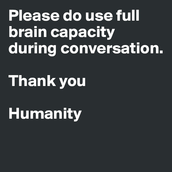 Please do use full brain capacity during conversation. 

Thank you

Humanity

