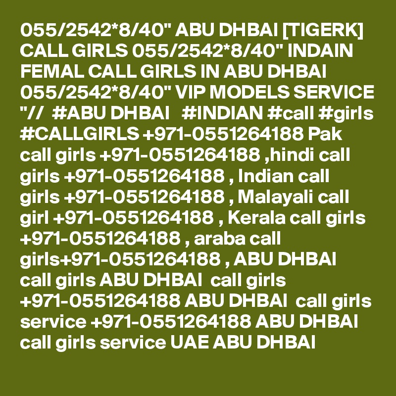 055/2542*8/40" ABU DHBAI [TIGERK] CALL GIRLS 055/2542*8/40" INDAIN FEMAL CALL GIRLS IN ABU DHBAI 055/2542*8/40" VIP MODELS SERVICE "//  #ABU DHBAI   #INDIAN #call #girls #CALLGIRLS +971-0551264188 Pak call girls +971-0551264188 ,hindi call girls +971-0551264188 , Indian call girls +971-0551264188 , Malayali call girl +971-0551264188 , Kerala call girls +971-0551264188 , araba call girls+971-0551264188 , ABU DHBAI  call girls ABU DHBAI  call girls +971-0551264188 ABU DHBAI  call girls service +971-0551264188 ABU DHBAI  call girls service UAE ABU DHBAI