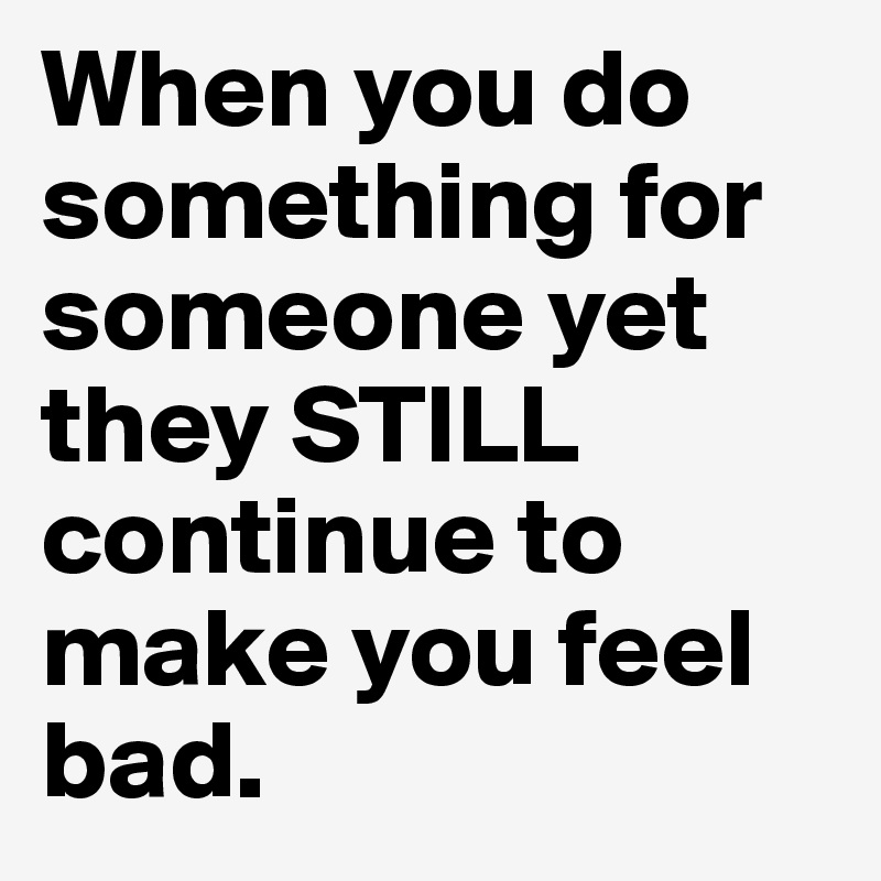 When you do something for someone yet they STILL continue to make you feel bad.