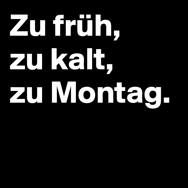 Zu früh,
zu kalt,
zu Montag.
