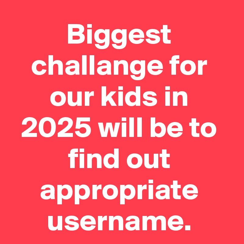 Biggest challange for our kids in 2025 will be to find out appropriate username.