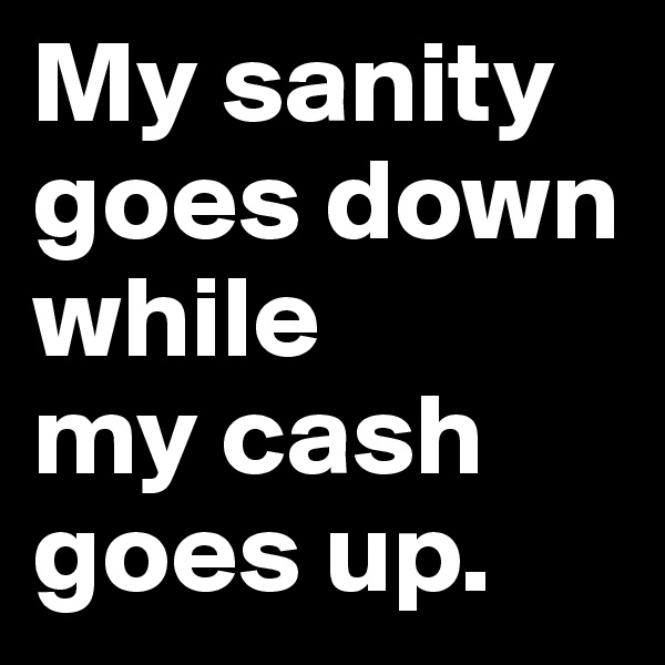 My sanity goes down while 
my cash 
goes up.